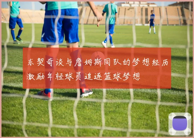 东契奇谈与詹姆斯同队的梦想经历激励年轻球员追逐篮球梦想