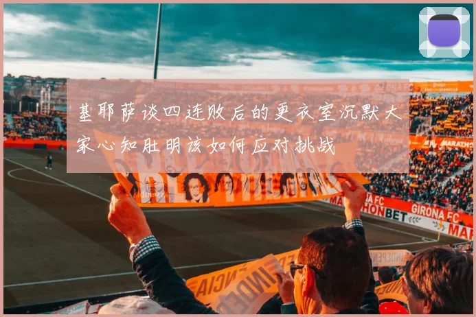 基耶萨谈四连败后的更衣室沉默大家心知肚明该如何应对挑战