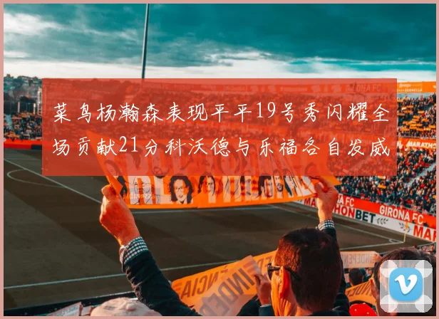 菜鸟杨瀚森表现平平19号秀闪耀全场贡献21分科沃德与乐福各自发威