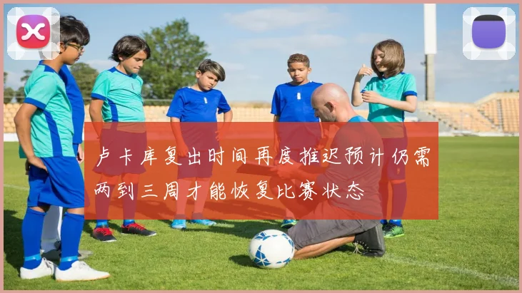 卢卡库复出时间再度推迟预计仍需两到三周才能恢复比赛状态