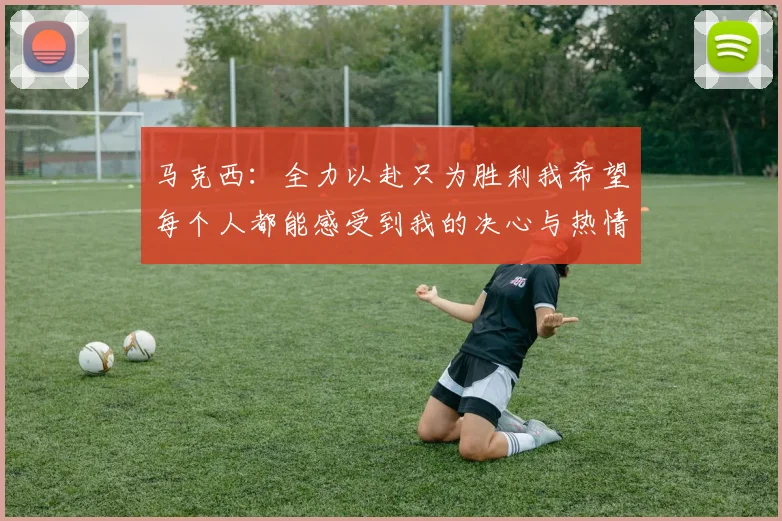 马克西：全力以赴只为胜利我希望每个人都能感受到我的决心与热情