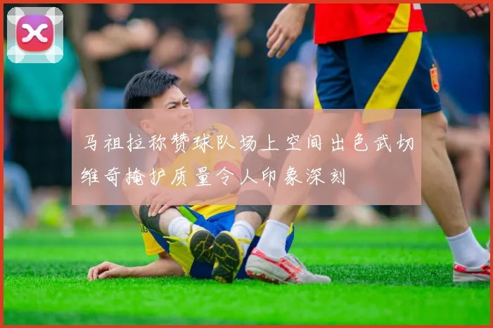 马祖拉称赞球队场上空间出色武切维奇掩护质量令人印象深刻