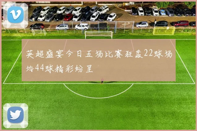 英超盛宴今日五场比赛狂轰22球场均44球精彩纷呈