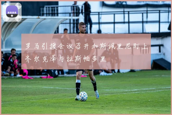 罗马引援会议召开加斯佩里尼盯上齐尔克泽与拉斯帕多里