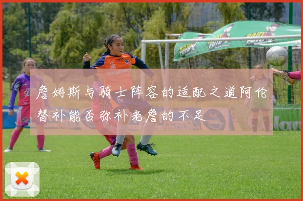 詹姆斯与骑士阵容的适配之道阿伦替补能否弥补老詹的不足