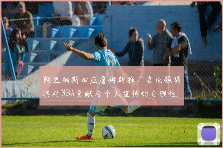 阿里纳斯回应詹姆斯推广言论强调其对NBA贡献与个人宣传的合理性