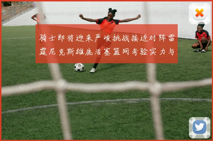 骑士即将迎来严峻挑战接连对阵雷霆尼克斯雄鹿活塞篮网考验实力与韧性