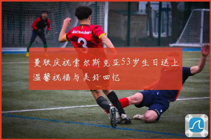 曼联庆祝索尔斯克亚53岁生日送上温馨祝福与美好回忆