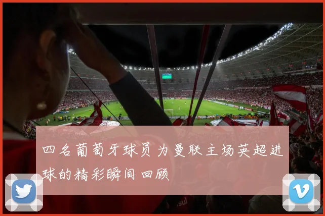 四名葡萄牙球员为曼联主场英超进球的精彩瞬间回顾