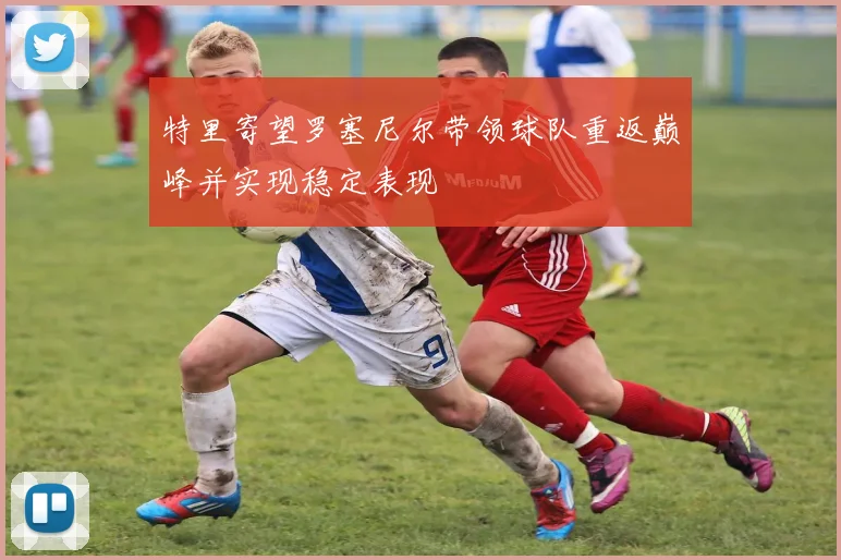 特里寄望罗塞尼尔带领球队重返巅峰并实现稳定表现