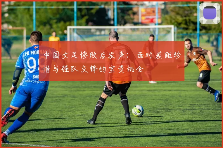 中国女足惨败后发声：面对差距珍惜与强队交锋的宝贵机会