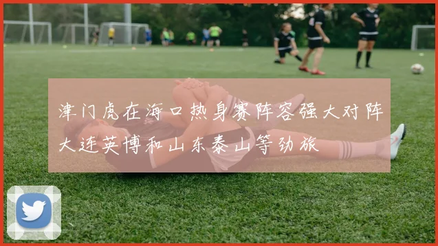 津门虎在海口热身赛阵容强大对阵大连英博和山东泰山等劲旅
