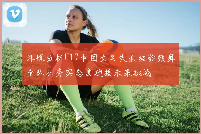 津媒分析U17中国女足失利经验鼓舞全队以务实态度迎接未来挑战