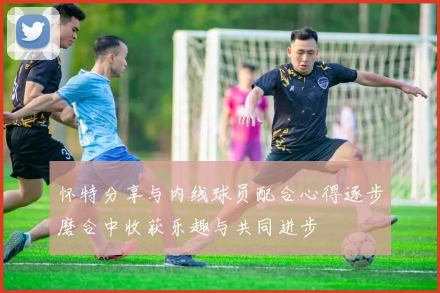 怀特分享与内线球员配合心得逐步磨合中收获乐趣与共同进步