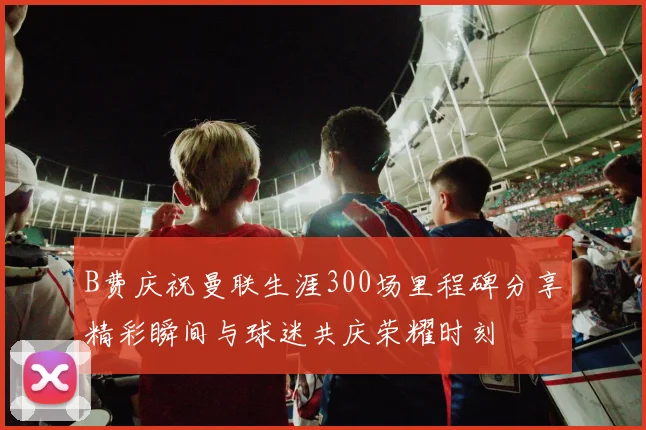 B费庆祝曼联生涯300场里程碑分享精彩瞬间与球迷共庆荣耀时刻