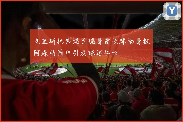 克里斯托弗诺兰现身酋长球场身披阿森纳围巾引发球迷热议