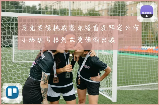 马竞客场挑战塞尔塔首发阵容公布小蜘蛛与格列兹曼领衔出战