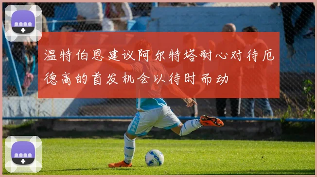 温特伯恩建议阿尔特塔耐心对待厄德高的首发机会以待时而动