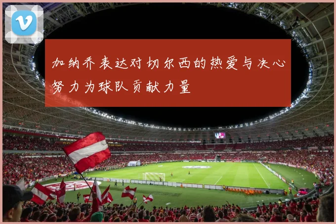 加纳乔表达对切尔西的热爱与决心努力为球队贡献力量