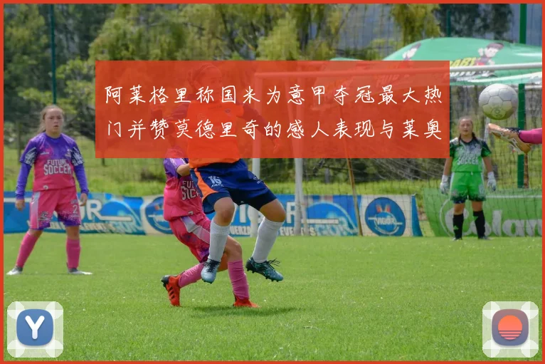 阿莱格里称国米为意甲夺冠最大热门并赞莫德里奇的感人表现与莱奥的务实转变