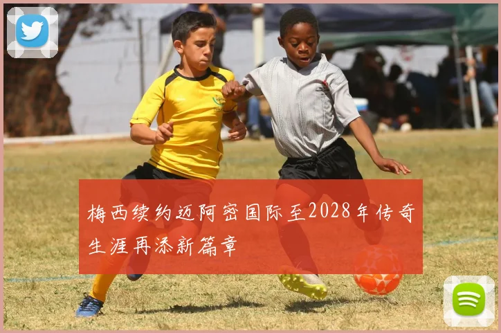 梅西续约迈阿密国际至2028年传奇生涯再添新篇章