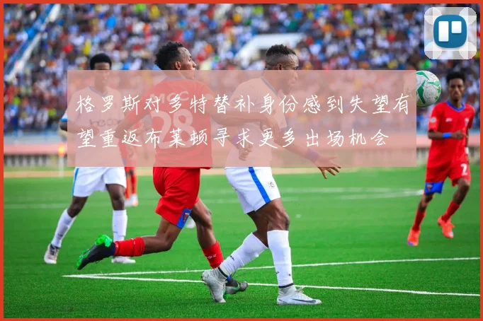 格罗斯对多特替补身份感到失望有望重返布莱顿寻求更多出场机会