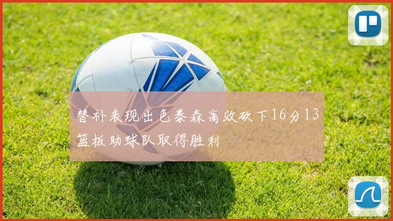 替补表现出色泰森高效砍下16分13篮板助球队取得胜利