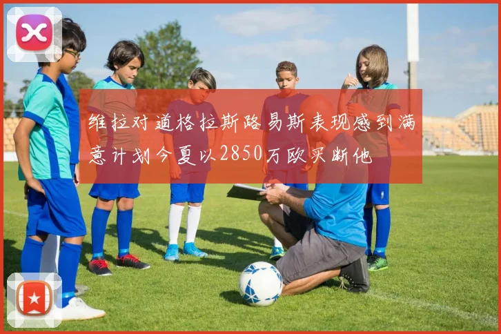维拉对道格拉斯路易斯表现感到满意计划今夏以2850万欧买断他