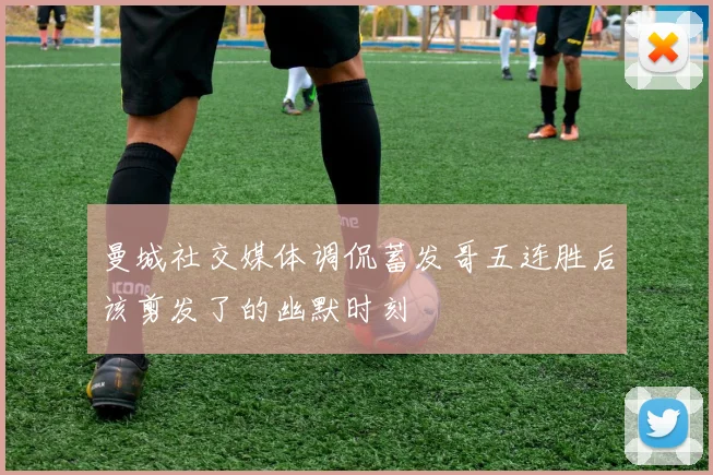 曼城社交媒体调侃蓄发哥五连胜后该剪发了的幽默时刻