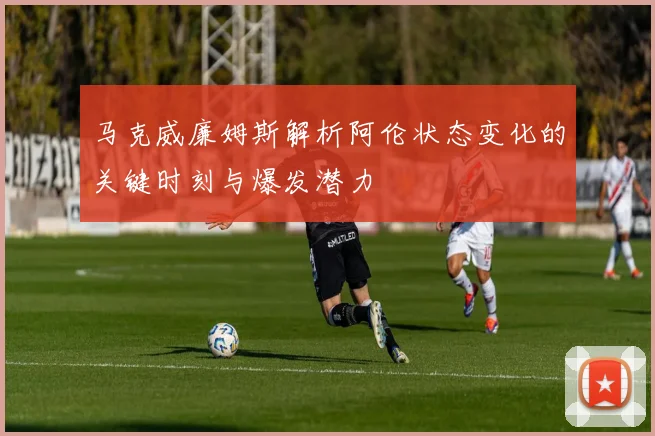 马克威廉姆斯解析阿伦状态变化的关键时刻与爆发潜力