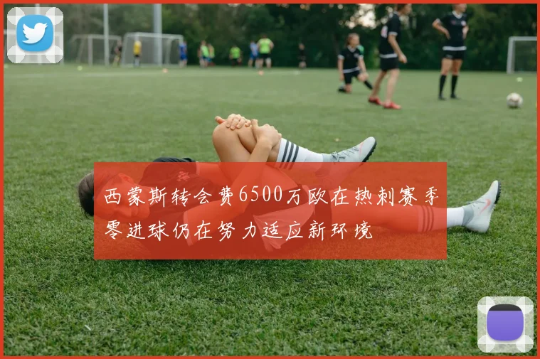 西蒙斯转会费6500万欧在热刺赛季零进球仍在努力适应新环境