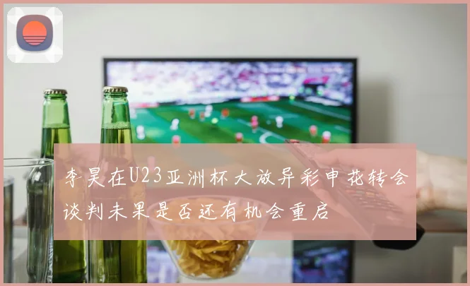 李昊在U23亚洲杯大放异彩申花转会谈判未果是否还有机会重启