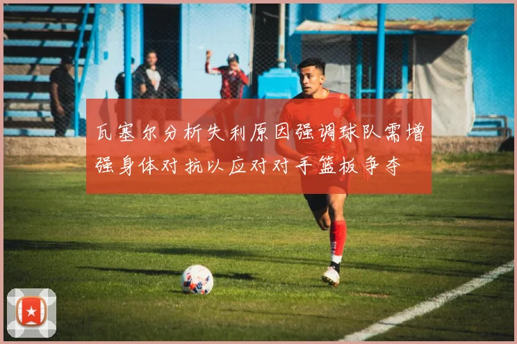 瓦塞尔分析失利原因强调球队需增强身体对抗以应对对手篮板争夺