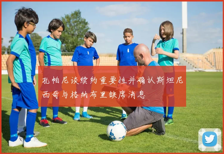 孔帕尼谈续约重要性并确认斯坦尼西奇与格纳布里缺席消息