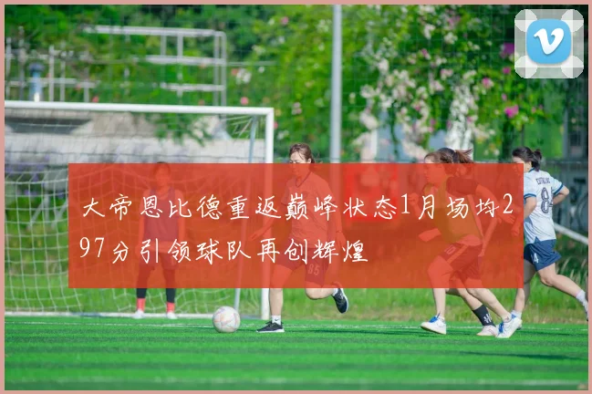 大帝恩比德重返巅峰状态1月场均297分引领球队再创辉煌