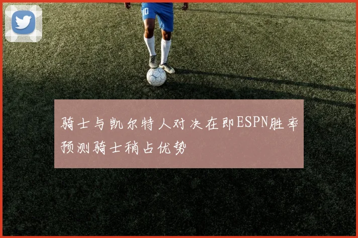 骑士与凯尔特人对决在即ESPN胜率预测骑士稍占优势