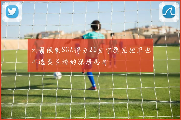 火箭限制SGA得分20分宁愿无控卫也不选莫兰特的深层思考
