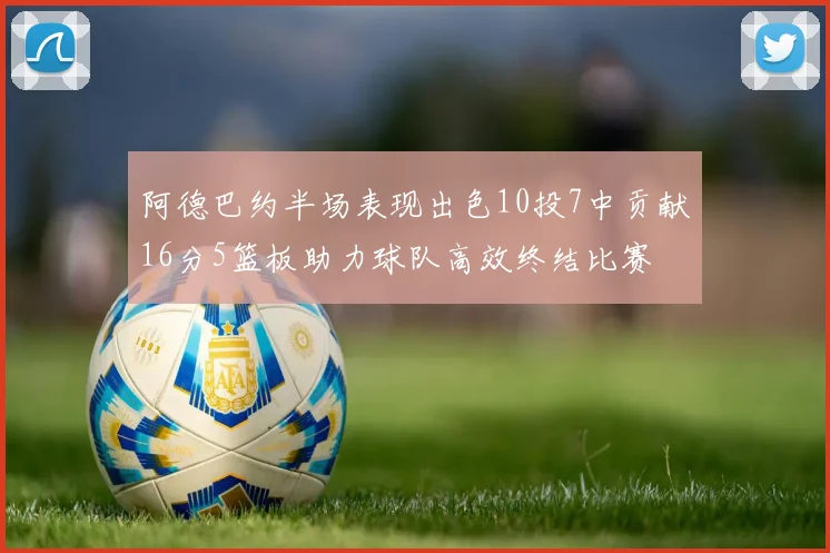 阿德巴约半场表现出色10投7中贡献16分5篮板助力球队高效终结比赛